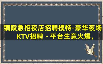 铜陵急招夜店招聘模特-豪华夜场KTV招聘 - 平台生意火爆，